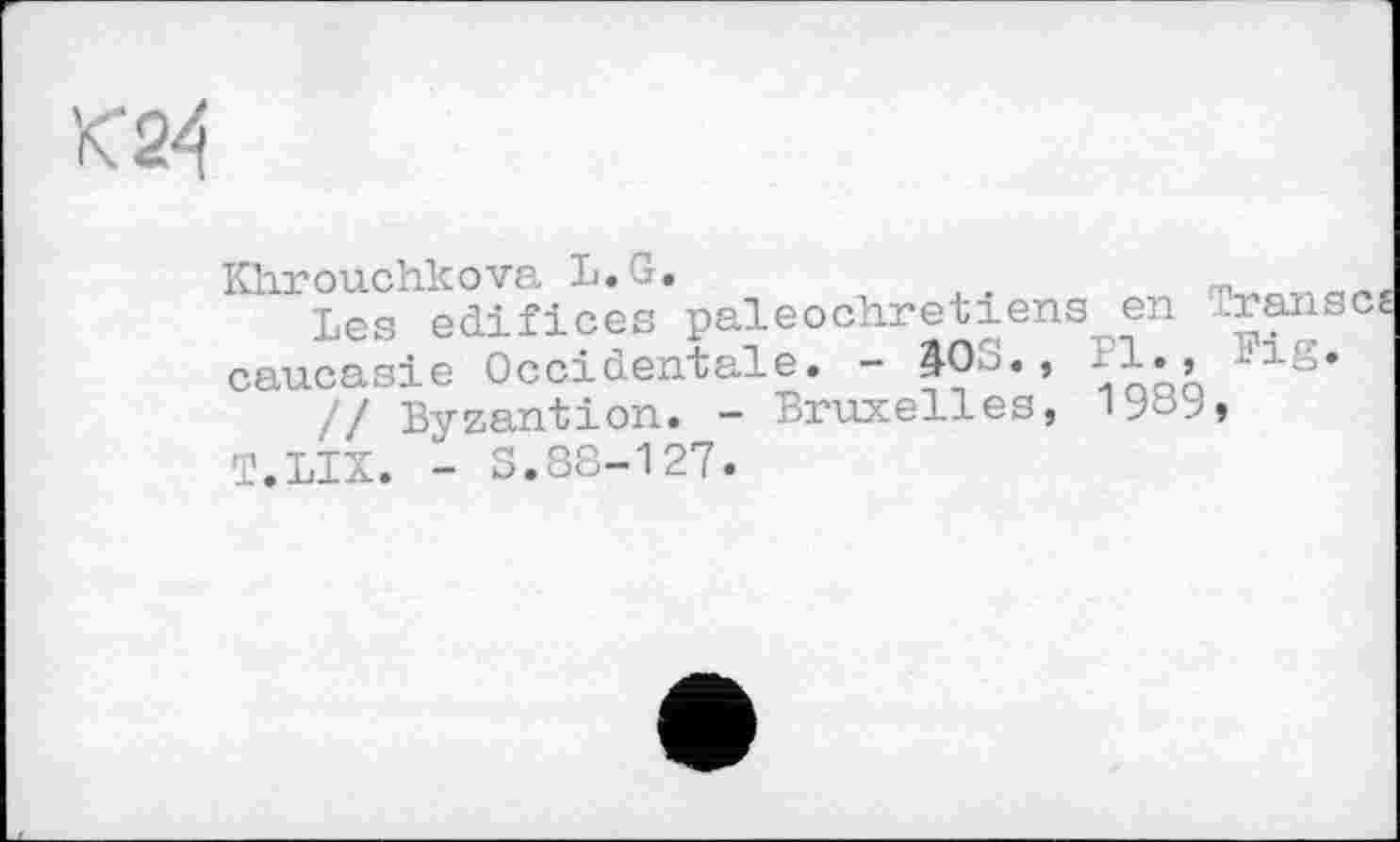 ﻿Khrouchkova L.G.	.
Les edifices paléochrétiens en œansc^ Caucasie Occidentale. - 403.,	1., Fig.
// Byzantion. - Bruxelles, T.LIX. - S.88-127.